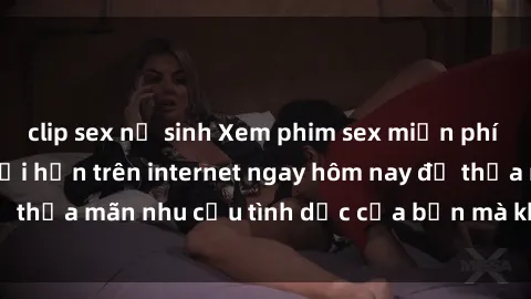 clip sex nữ sinh Xem phim sex miễn phí hoàn toàn không giới hạn trên internet ngay hôm nay để thỏa mãn nhu cầu tình dục của bạn mà không tốn chi phí.
