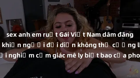 sex anh em ruột Gái Việt Nam dâm đãng làm tình say đắm, khiến người đối diện không thể cưỡng lại được. Hãy trải nghiệm cảm giác mê ly biết bao của phong cách yêu đương đậm chất dân tộc!