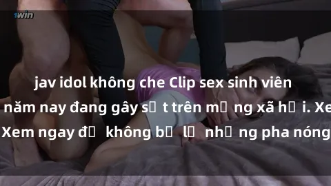 jav idol không che Clip sex sinh viên mới nhất hot nhất năm nay đang gây sốt trên mạng xã hội. Xem ngay để không bỏ lỡ những pha nóng không thể bỏ qua!