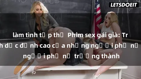 làm tình tập thể Phim sex gái già: Trải nghiệm tình dục đỉnh cao của những người phụ nữ trưởng thành