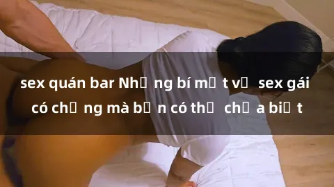 sex quán bar Những bí mật về sex gái có chồng mà bạn có thể chưa biết