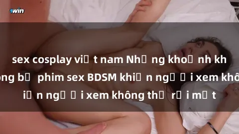sex cosplay việt nam Những khoảnh khắc hấp dẫn trong bộ phim sex BDSM khiến người xem không thể rời mắt