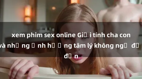 xem phim sex online Giới tính cha con và những ảnh hưởng tâm lý không ngờ đến