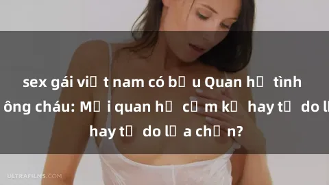 sex gái việt nam có bầu Quan hệ tình dục giữa ông cháu: Mối quan hệ cấm kỵ hay tự do lựa chọn?