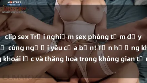 clip sex Trải nghiệm sex phòng tắm đầy kích thích và mới lạ cùng người yêu của bạn! Tận hưởng khoái lạc và thăng hoa trong không gian tắm ấm áp và gợi cảm.