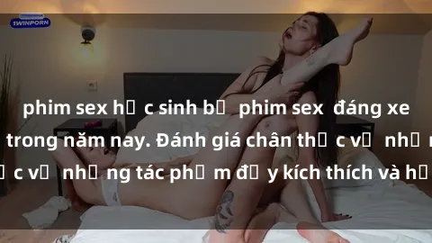 phim sex học sinh bộ phim sex  đáng xem không thể bỏ lỡ trong năm nay. Đánh giá chân thực về những tác phẩm đầy kích thích và hấp dẫn này.