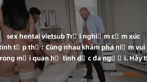 sex hentai vietsub Trải nghiệm cảm xúc mới mẻ với làm tình tập thể: Cùng nhau khám phá niềm vui và sự mãnh liệt trong mối quan hệ tình dục đa người. Hãy thử ngay để biết cảm giác thú vị này!