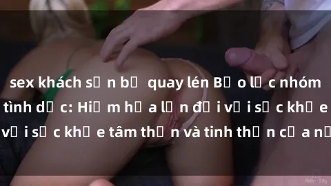 sex khách sạn bị quay lén Bạo lực nhóm trong các hành vi tình dục: Hiểm họa lớn đối với sức khỏe tâm thần và tinh thần của nạn nhân.