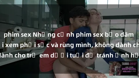 phim sex Những cảnh phim sex bạo dâm nhóm khiến người xem phải sốc và rùng mình, không dành cho trẻ em dưới tuổi để tránh ảnh hưởng tiêu cực.