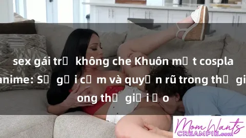 sex gái trẻ không che Khuôn mặt cosplay sex anime: Sự gợi cảm và quyến rũ trong thế giới ảo