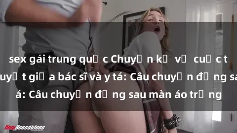 sex gái trung quốc Chuyện kể về cuộc tình đầy nhiệt huyết giữa bác sĩ và y tá: Câu chuyện đằng sau màn áo trắng