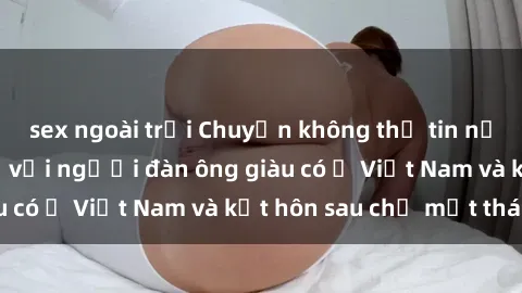 sex ngoài trời Chuyện không thể tin nổi: Gái Tây quan hệ với người đàn ông giàu có ở Việt Nam và kết hôn sau chỉ một tháng