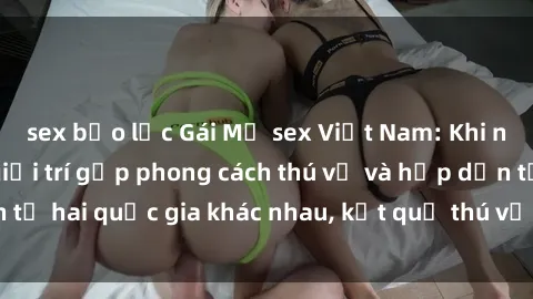 sex bạo lực Gái Mỹ sex Việt Nam: Khi nền công nghiệp giải trí gặp phong cách thú vị và hấp dẫn từ hai quốc gia khác nhau, kết quả thú vị không thể bỏ qua.