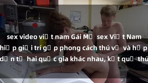sex video việt nam Gái Mỹ sex Việt Nam: Khi nền công nghiệp giải trí gặp phong cách thú vị và hấp dẫn từ hai quốc gia khác nhau, kết quả thú vị không thể bỏ qua.