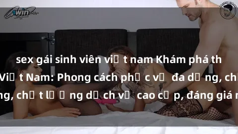 sex gái sinh viên việt nam Khám phá thế giới của gái gọi Việt Nam: Phong cách phục vụ đa dạng, chất lượng dịch vụ cao cấp, đáng giá mọi khoản chi phí