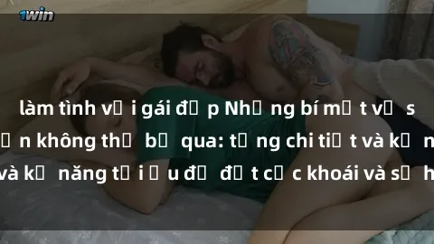 làm tình với gái đẹp Những bí mật về sex người lớn mà bạn không thể bỏ qua: từng chi tiết và kỹ năng tối ưu để đạt cực khoái và sự hài lòng tối đa.
