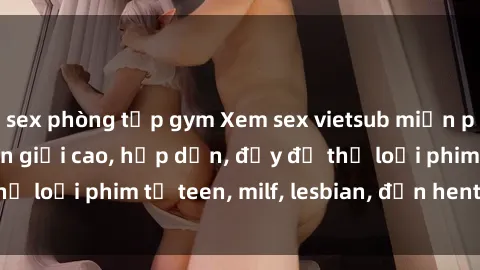 sex phòng tập gym Xem sex vietsub miễn phí tại nhà, độ phân giải cao, hấp dẫn, đầy đủ thể loại phim từ teen, milf, lesbian, đến hentai và jav.