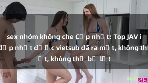 sex nhóm không che Cập nhật: Top JAV idol xinh đẹp nhất được vietsub đã ra mắt, không thể bỏ lỡ!