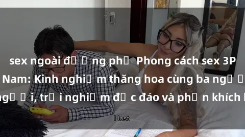 sex ngoài đường phố Phong cách sex 3P độc đáo tại Việt Nam: Kinh nghiệm thăng hoa cùng ba người, trải nghiệm độc đáo và phấn khích không thể bỏ lỡ!