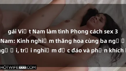 gái Việt Nam làm tình Phong cách sex 3P độc đáo tại Việt Nam: Kinh nghiệm thăng hoa cùng ba người, trải nghiệm độc đáo và phấn khích không thể bỏ lỡ!