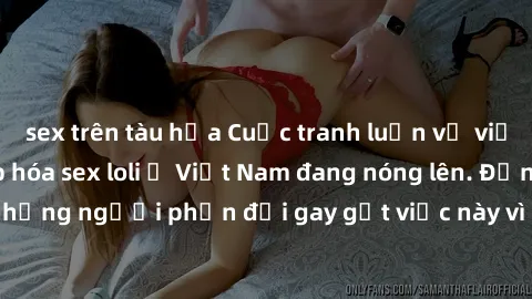 sex trên tàu hỏa Cuộc tranh luận về việc có nên hợp pháp hóa sex loli ở Việt Nam đang nóng lên. Đồng thời, cũng có những người phản đối gay gắt việc này vì lo ngại về tác động tiêu cực lên trẻ em và x