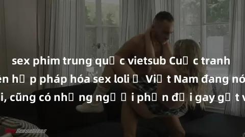 sex phim trung quốc vietsub Cuộc tranh luận về việc có nên hợp pháp hóa sex loli ở Việt Nam đang nóng lên. Đồng thời, cũng có những người phản đối gay gắt việc này vì lo ngại về tác động tiêu cực lên