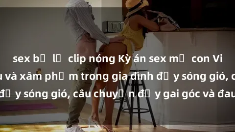 sex bị lộ clip nóng Kỳ án sex mẹ con Việt Nam: Sự sở hữu và xâm phạm trong gia đình đầy sóng gió, câu chuyện đầy gai góc và đau lòng.