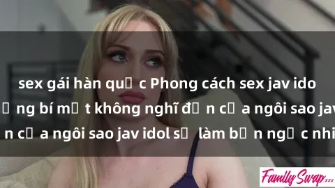 sex gái hàn quốc Phong cách sex jav idol siêu hấp dẫn: Những bí mật không nghĩ đến của ngôi sao jav idol sẽ làm bạn ngạc nhiên!