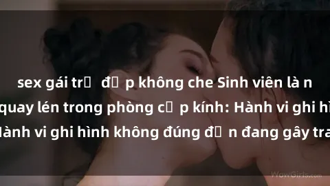 sex gái trẻ đẹp không che Sinh viên là nạn nhân của video quay lén trong phòng cấp kính: Hành vi ghi hình không đúng đắn đang gây tranh cãi lớn
