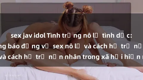 sex jav idol Tình trạng nô lệ tình dục: Những thực tế đáng báo động về sex nô lệ và cách hỗ trợ nạn nhân trong xã hội hiện nay