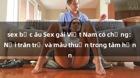 sex bắc âu Sex gái Việt Nam có chồng: Nỗi trăn trở và mâu thuẫn trong tâm hồn