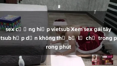 sex cưỡng hiếp vietsub Xem sex gái tây vietsub hấp dẫn không thể bỏ lỡ chỉ trong phút