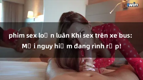 phim sex loạn luân Khi sex trên xe bus: Mối nguy hiểm đang rình rập!