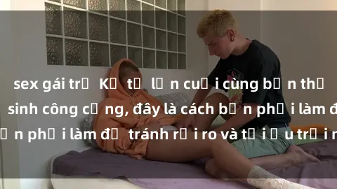 sex gái trẻ Kể từ lần cuối cùng bạn thực hành sex nhà vệ sinh công cộng, đây là cách bạn phải làm để tránh rủi ro và tối ưu trải nghiệm.