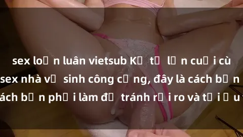 sex loạn luân vietsub Kể từ lần cuối cùng bạn thực hành sex nhà vệ sinh công cộng, đây là cách bạn phải làm để tránh rủi ro và tối ưu trải nghiệm.