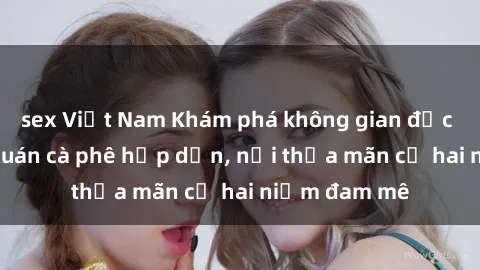 sex Việt Nam Khám phá không gian độc đáo tại sex quán cà phê hấp dẫn, nơi thỏa mãn cả hai niềm đam mê
