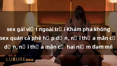 sex gái việt ngoài trời Khám phá không gian độc đáo tại sex quán cà phê hấp dẫn, nơi thỏa mãn cả hai niềm đam mê
