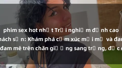 phim sex hot nhất Trải nghiệm đỉnh cao tình yêu tại sex khách sạn: Khám phá cảm xúc mới mẻ và đam mê trên chăn giường sang trọng, độc đáo, không giới hạn.