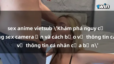 sex anime vietsub 'Khám phá nguy cơ của việc sử dụng sex camera ẩn và cách bảo vệ thông tin cá nhân của bạn'
