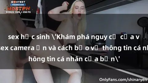 sex học sinh 'Khám phá nguy cơ của việc sử dụng sex camera ẩn và cách bảo vệ thông tin cá nhân của bạn'