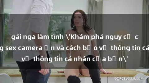 gái nga làm tình 'Khám phá nguy cơ của việc sử dụng sex camera ẩn và cách bảo vệ thông tin cá nhân của bạn'