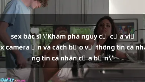 sex bác sĩ 'Khám phá nguy cơ của việc sử dụng sex camera ẩn và cách bảo vệ thông tin cá nhân của bạn'