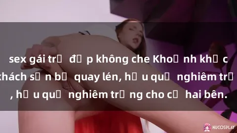 sex gái trẻ đẹp không che Khoảnh khắc đáng buồn: Sex khách sạn bị quay lén, hậu quả nghiêm trọng cho cả hai bên.