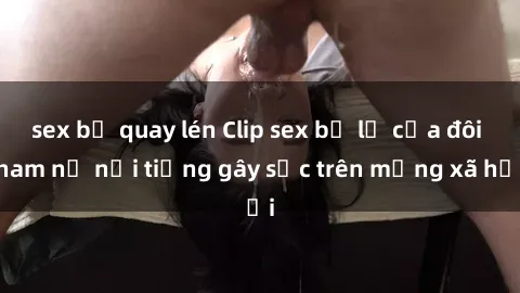 sex bị quay lén Clip sex bị lộ của đôi nam nữ nổi tiếng gây sốc trên mạng xã hội