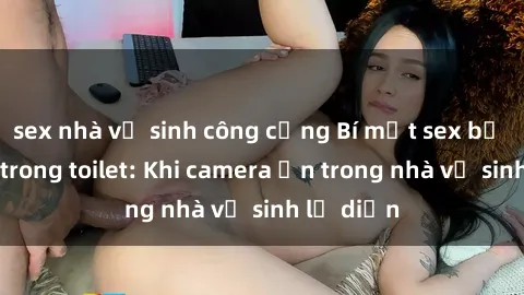sex nhà vệ sinh công cộng Bí mật sex bị quay lén trong toilet: Khi camera ẩn trong nhà vệ sinh lộ diện
