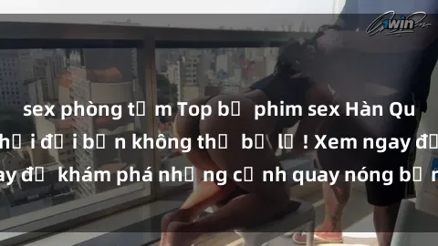sex phòng tắm Top bộ phim sex Hàn Quốc hot nhất mọi thời đại bạn không thể bỏ lỡ! Xem ngay để khám phá những cảnh quay nóng bỏng, đầy nghẹt thở!