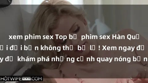 xem phim sex Top bộ phim sex Hàn Quốc hot nhất mọi thời đại bạn không thể bỏ lỡ! Xem ngay để khám phá những cảnh quay nóng bỏng, đầy nghẹt thở!