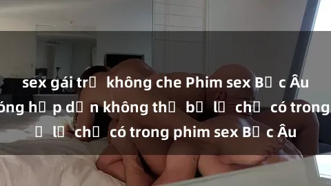 sex gái trẻ không che Phim sex Bắc Âu: Những cảnh nóng hấp dẫn không thể bỏ lỡ chỉ có trong phim sex Bắc Âu