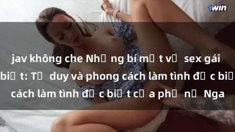 jav không che Những bí mật về sex gái Nga mà bạn chưa biết: Tư duy và phong cách làm tình đặc biệt của phụ nữ Nga