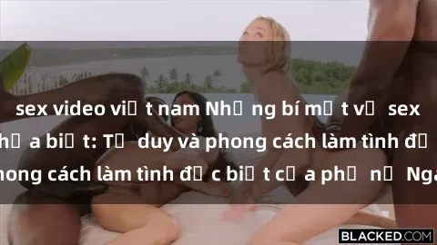 sex video việt nam Những bí mật về sex gái Nga mà bạn chưa biết: Tư duy và phong cách làm tình đặc biệt của phụ nữ Nga